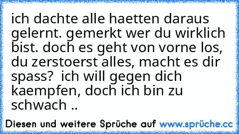 ich dachte alle haetten daraus gelernt. gemerkt wer du wirklich bist. doch es geht von vorne los, du zerstoerst alles, macht es dir spass?  ich will gegen dich kaempfen, doch ich bin zu schwach ..