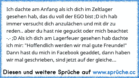 Ich dachte am Anfang als ich dich im Zeltlager gesehen hab, das du voll der EGO bist ;D ich hab immer versucht dich anzulächen und mit dir zu reden.. aber du hast nie geguckt oder mich beachtet  -.- ;D Als ich dich am Lagerfeuer gesehen hab dachte ich mir: "Hoffendlich werden wir mal gute Freunde!" Dann hast du mich in Facebook geaddet, dann haben wir mal geschrieben, sind jetzt auf der gleiche...