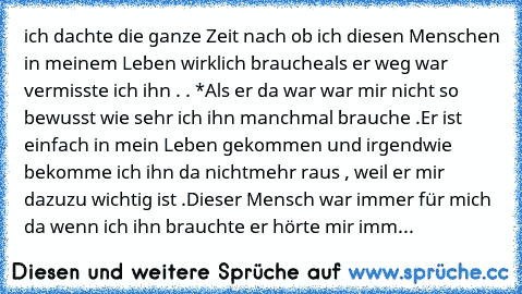 ich dachte die ganze Zeit nach ob ich diesen Menschen in meinem Leben wirklich brauche
als er weg war vermisste ich ihn . . *
Als er da war war mir nicht so bewusst wie sehr ich ihn manchmal brauche .
Er ist einfach in mein Leben gekommen und irgendwie bekomme ich ihn da nichtmehr raus , weil er mir dazu
zu wichtig ist .
Dieser Mensch war immer für mich da wenn ich ihn brauchte er hörte mir immer ...