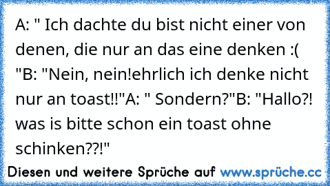 A: " Ich dachte du bist nicht einer von denen, die nur an das eine denken :( "
B: "Nein, nein!ehrlich ich denke nicht nur an toast!!"
A: " Sondern?"
B: "Hallo?! was is bitte schon ein toast ohne schinken??!"