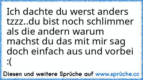 Ich dachte du werst anders tzzz..du bist noch schlimmer als die andern warum machst du das mit mir sag doch einfach aus und vorbei :(