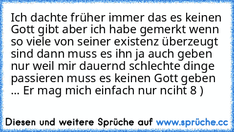 Ich dachte früher immer das es keinen Gott gibt aber ich habe gemerkt wenn so viele von seiner existenz überzeugt sind dann muss es ihn ja auch geben nur weil mir dauernd schlechte dinge passieren muss es keinen Gott geben ... Er mag mich einfach nur nciht 8 )