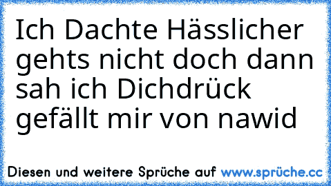 Ich Dachte Hässlicher gehts nicht doch dann sah ich Dich
drück gefällt mir 
von nawid