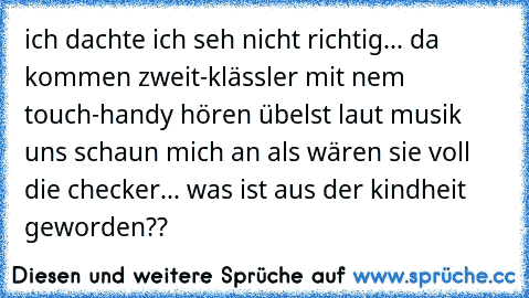 ich dachte ich seh nicht richtig... da kommen zweit-klässler mit nem touch-handy hören übelst laut musik uns schaun mich an als wären sie voll die checker... was ist aus der kindheit geworden??