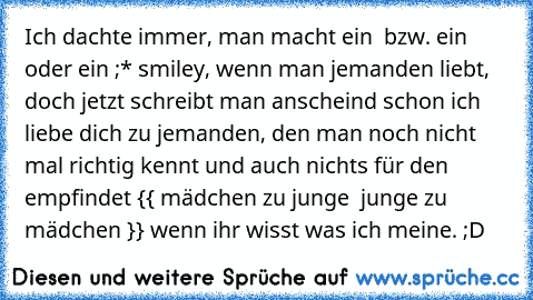 Ich dachte immer, man macht ein ♥ bzw. ein ♥ oder ein ;* smiley, wenn man jemanden liebt, doch jetzt schreibt man anscheind schon ich liebe dich zu jemanden, den man noch nicht mal richtig kennt und auch nichts für den empfindet {{ mädchen zu junge  junge zu mädchen }} wenn ihr wisst was ich meine. ;D