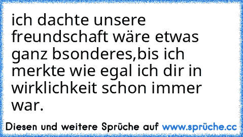 ich dachte unsere freundschaft wäre etwas ganz bsonderes,bis ich merkte wie egal ich dir in wirklichkeit schon immer war.