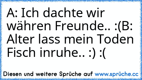 A: Ich dachte wir währen Freunde.. :(
B: Alter lass mein Toden Fisch inruhe.. :) :(