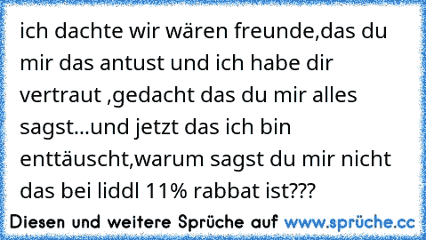 ich dachte wir wären freunde,das du mir das antust und ich habe dir vertraut ,gedacht das du mir alles sagst...und jetzt das ich bin enttäuscht,warum sagst du mir nicht das bei liddl 11% rabbat ist???