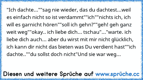 "Ich dachte..."
"sag nie wieder, das du dachtest...weil es einfach nicht so ist verdammt"
"ich"
"nichts ich, ich will es garnicht hören"
"soll ich gehn?"
"geh! geh ganz weit weg"
"okay.. ich liebe dich... tschau"
..."warte. ich liebe dich auch... aber du wirst mit mir nicht glücklich, ich kann dir nicht das bieten was Du verdient hast"
"ich dachte.."
"du sollst doch nicht"
Und sie war weg...