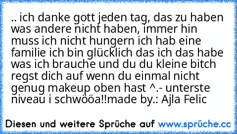 .. ich danke gott jeden tag, das zu haben was andere nicht haben, immer hin muss ich nicht hungern ich hab eine familie ich bin glücklich das ich das habe was ich brauche und du du kleine bitch regst dich auf wenn du einmal nicht genug makeup oben hast ^.- unterste niveau i schwööa!!
made by.: Ajla Felic