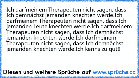 Ich darf´meinem Therapeuten nicht sagen, dass Ich demnächst jemanden knechten werde.
Ich darf´meinem Therapeuten nicht sagen, dass Ich jemanden Leute knechten werde.
Ich darf´meinem Therapeuten nicht sagen, dass Ich demnächst jemanden knechten werde.
Ich darf´meinem Therapeuten nicht sagen, dass Ich demnächst jemanden knechten werde.
Ich kenn´s zu gut!!