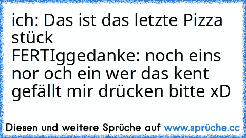 ich: Das ist das letzte Pizza stück
                           FERTIg
gedanke: noch eins nor och ein 
wer das kent gefällt mir drücken bitte xD