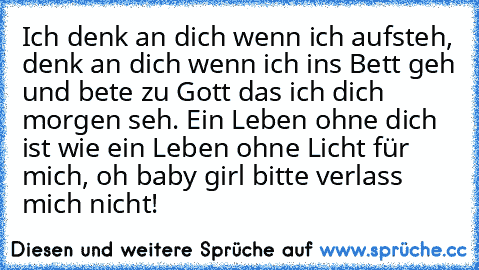 Ich denk an dich wenn ich aufsteh, denk an dich wenn ich ins Bett geh und bete zu Gott das ich dich morgen seh. Ein Leben ohne dich ist wie ein Leben ohne Licht für mich, oh baby girl bitte verlass mich nicht! ♥