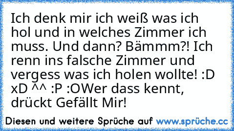 Ich denk mir ich weiß was ich hol und in welches Zimmer ich muss. Und dann? Bämmm?! Ich renn ins falsche Zimmer und vergess was ich holen wollte! 
:D xD ^^ :P :O
Wer dass kennt, drückt Gefällt Mir!