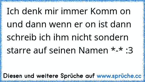 Ich denk mir immer Komm on und dann wenn er on ist dann schreib ich ihm nicht sondern starre auf seinen Namen *-* :3