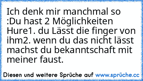 Ich denk mir manchmal so :
Du hast 2 Möglichkeiten Hure
1. du Lässt die finger von ihm
2. wenn du das nicht lässt machst du bekanntschaft mit meiner faust. ♥