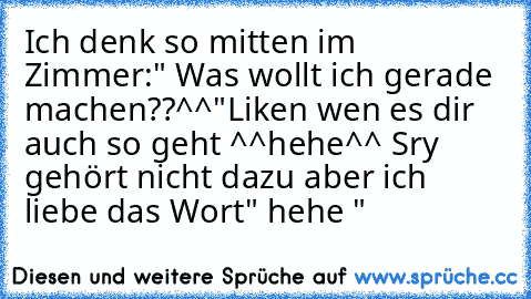 Ich denk so mitten im Zimmer
:" Was wollt ich gerade machen??^^"
Liken wen es dir auch so geht ^^
hehe^^ Sry gehört nicht dazu aber ich liebe das Wort" hehe "