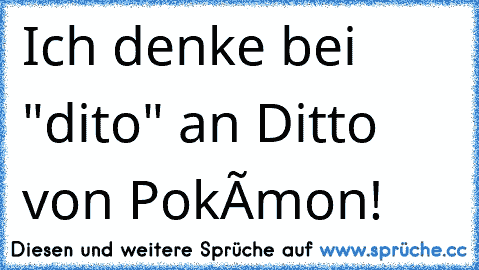 Ich denke bei "dito" an Ditto von Pokémon!