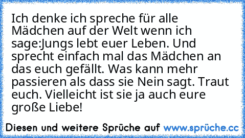 Ich denke ich spreche für alle Mädchen auf der Welt wenn ich sage:
Jungs lebt euer Leben. Und sprecht einfach mal das Mädchen an das euch gefällt. Was kann mehr passieren als dass sie Nein sagt. Traut euch. Vielleicht ist sie ja auch eure große Liebe! ♥