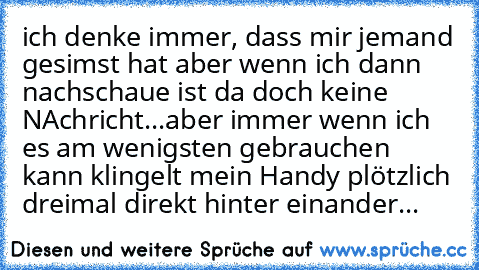 ich denke immer, dass mir jemand gesimst hat aber wenn ich dann nachschaue ist da doch keine NAchricht...aber immer wenn ich es am wenigsten gebrauchen kann klingelt mein Handy plötzlich dreimal direkt hinter einander...