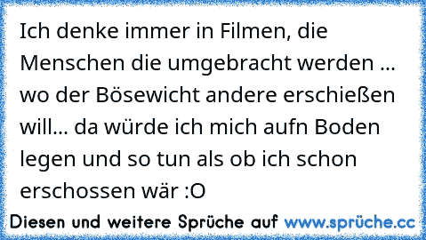 Ich denke immer in Filmen, die Menschen die umgebracht werden ... wo der Bösewicht andere erschießen will... da würde ich mich aufn Boden legen und so tun als ob ich schon erschossen wär :O