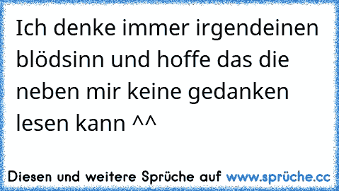 Ich denke immer irgendeinen blödsinn und hoffe das die neben mir keine gedanken lesen kann ^^