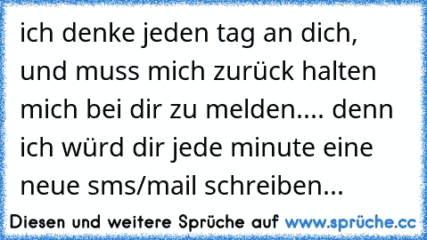 ich denke jeden tag an dich, und muss mich zurück halten mich bei dir zu melden..
.. denn ich würd dir jede minute eine neue sms/mail schreiben...