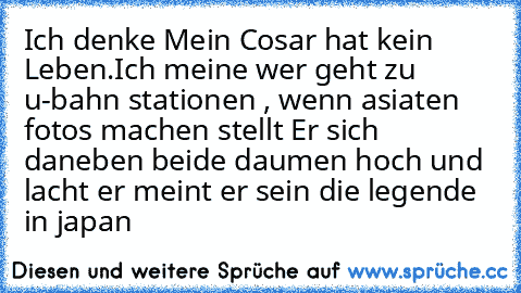 Ich denke Mein Cosar hat kein Leben.Ich meine wer geht zu u-bahn stationen , wenn asiaten fotos machen stellt Er sich daneben beide daumen hoch und lacht er meint er sein die legende in japan