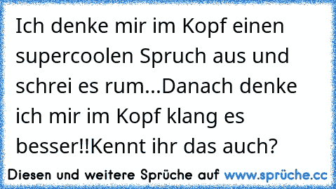 Ich denke mir im Kopf einen supercoolen Spruch aus und schrei es rum...
Danach denke ich mir im Kopf klang es besser!!
Kennt ihr das auch?