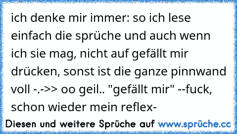 ich denke mir immer: so ich lese einfach die sprüche und auch wenn ich sie mag, nicht auf gefällt mir drücken, sonst ist die ganze pinnwand voll -.-
>> oo geil.. "gefällt mir" --fuck, schon wieder mein reflex-