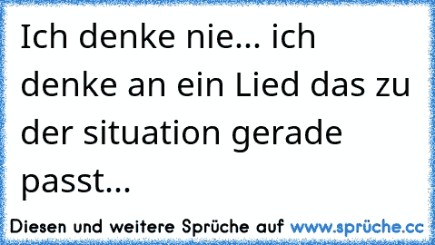 Ich denke nie... ich denke an ein Lied das zu der situation gerade passt...