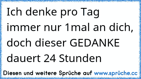 Ich denke pro Tag immer nur 1mal an dich, doch dieser GEDANKE dauert 24 Stunden