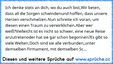 Ich denke stets an dich, wo du auch bist,
Wir beten, dass all die Sorgen schwinden
und hoffen, dass unsere Herzen verschmelzen.
Nun schreite ich voran, um diesen einen Traum zu verwirklichen.
Aber wer weiß?
Vielleicht ist es nicht so schwer, eine neue Reise anzutreten
oder hat sie gar schon begonnen?
Es gibt so viele Welten.
Doch sind sie alle verbunden,
unter demselben Firmament, mit demselben...