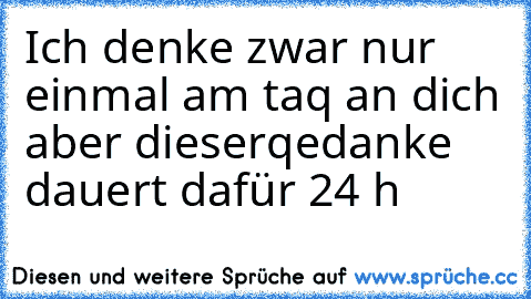 Ich denke zwar nur einmal am taq an dich aber dieser
qedanke dauert dafür 24 h ♥