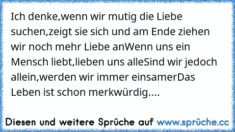 Ich denke,wenn wir mutig die Liebe suchen,
zeigt sie sich und am Ende ziehen wir noch mehr Liebe an
Wenn uns ein Mensch liebt,lieben uns alle
Sind wir jedoch allein,werden wir immer einsamer
Das Leben ist schon merkwürdig....