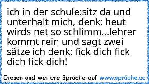 ich in der schule:
sitz da und unterhalt mich, denk: heut wirds net so schlimm...
lehrer kommt rein und sagt zwei sätze ich denk: fick dich fick dich fick dich!