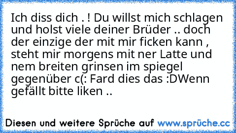 Ich diss dich . ! Du willst mich schlagen und holst viele deiner Brüder .. doch der einzige der mit mir ficken kann , steht mir morgens mit ner Latte und nem breiten grinsen im spiegel gegenüber c(: 
Fard dies das :D
Wenn gefällt bitte liken ..