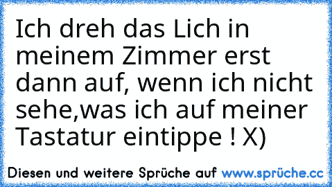 Ich dreh das Lich in meinem Zimmer erst dann auf, wenn ich nicht sehe,was ich auf meiner Tastatur eintippe ! X)