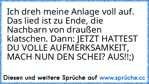 Ich dreh meine Anlage voll auf. Das lied ist zu Ende, die Nachbarn von draußen klatschen. Dann: JETZT HATTEST DU VOLLE AUFMERKSAMKEIT, MACH NUN DEN SCHEI? AUS!!
;)