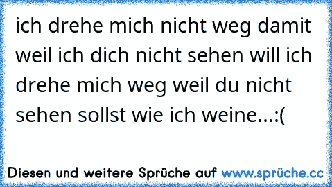 ich drehe mich nicht weg damit weil ich dich nicht sehen will ich drehe mich weg weil du nicht sehen sollst wie ich weine...:(