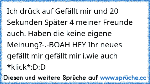 Ich drück auf Gefällt mir und 20 Sekunden Später 4 meiner Freunde auch. Haben die keine eigene Meinung?-.-
BOAH HEY Ihr neues gefällt mir gefällt mir i.wie auch *klick*
:D:D