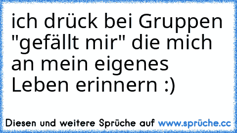 ich drück bei Gruppen "gefällt mir" die mich an mein eigenes Leben erinnern :)