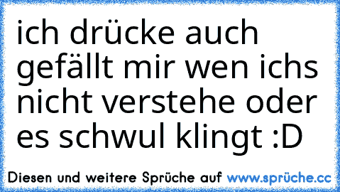 ich drücke auch gefällt mir wen ichs nicht verstehe oder es schwul klingt :D