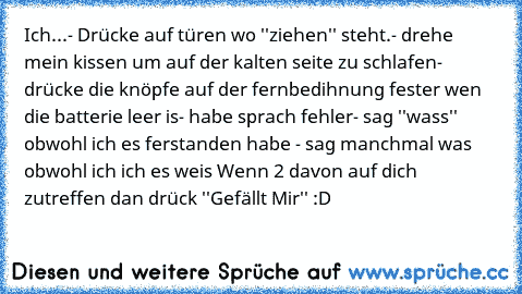 Ich...
- Drücke auf türen wo ''ziehen'' steht.
- drehe mein kissen um auf der kalten seite zu schlafen
- drücke die knöpfe auf der fernbedihnung fester wen die batterie leer is
- habe sprach fehler
- sag ''wass'' obwohl ich es ferstanden habe 
- sag manchmal was obwohl ich ich es weis 
Wenn 2 davon auf dich zutreffen dan drück ''Gefällt Mir'' :D♥