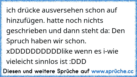 ich drücke ausversehen schon auf hinzufügen. hatte noch nichts geschrieben und dann steht da: Den Spruch haben wir schon. xDDDDDDDDDD
like wenn es i-wie vieleicht sinnlos ist :DDD