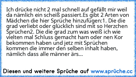 Ich drücke nicht 2 mal schnell auf gefällt mir weil da nämlich ein scheiß passiert.
Es gibt 2 Arten von Mädchen die hier Sprüche hinzufügen:
1. Die die grad verliebt oder glücklich sind mit so Herzchen Sprüchen
2. Die die grad zum was weiß ich wie vielten mal Schluss gemacht ham oder nen Kor bekommen haben und jetz mit Sprüchen kommen die immer den selben inhalt haben, nämlich dass alle männer ...