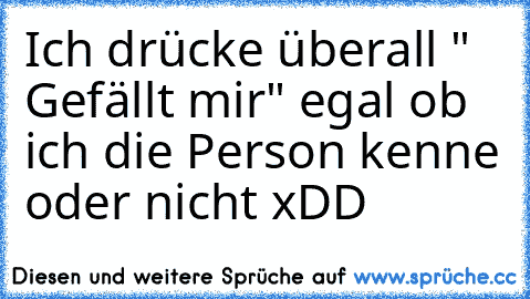 Ich drücke überall " Gefällt mir" egal ob ich die Person kenne oder nicht xDD