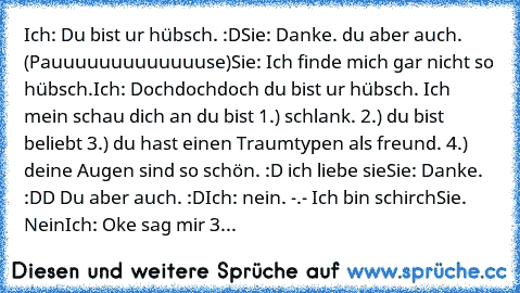 Ich: Du bist ur hübsch. :D
Sie: Danke. du aber auch.
 (Pauuuuuuuuuuuuuse)
Sie: Ich finde mich gar nicht so hübsch.
Ich: Dochdochdoch du bist ur hübsch. Ich mein schau dich an du bist 1.) schlank. 2.) du bist beliebt 3.) du hast einen Traumtypen als freund. 4.) deine Augen sind so schön. :D ich liebe sie
Sie: Danke. :DD Du aber auch. :D
Ich: nein. -.- Ich bin schirch
Sie. Nein
Ich: Oke sag mir 3...