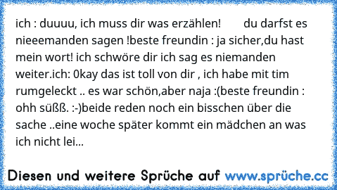 ich : duuuu, ich muss dir was erzählen!
        du darfst es nieeemanden sagen !
beste freundin : ja sicher,du hast mein wort! ich schwöre dir ich sag es niemanden weiter.
ich: 0kay das ist toll von dir , ich habe mit tim rumgeleckt .. es war schön,aber naja :(
beste freundin : ohh süßß. :-)
beide reden noch ein bisschen über die sache ..
eine woche später kommt ein mädchen an was ich nicht lei...