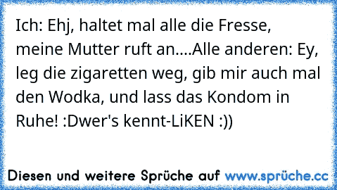 Ich: Ehj, haltet mal alle die Fresse, meine Mutter ruft an....
Alle anderen: Ey, leg die zigaretten weg, gib mir auch mal den Wodka, und lass das Kondom in Ruhe! :D
wer's kennt-LiKEN :)) ♥